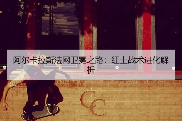 阿尔卡拉斯法网卫冕之路：红土战术进化解析