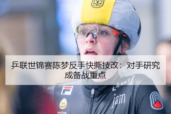 乒联世锦赛陈梦反手快撕技改：对手研究成备战重点
